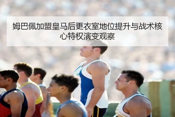 姆巴佩加盟皇马后更衣室地位提升与战术核心特权演变观察