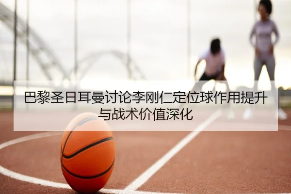 巴黎圣日耳曼讨论李刚仁定位球作用提升与战术价值深化