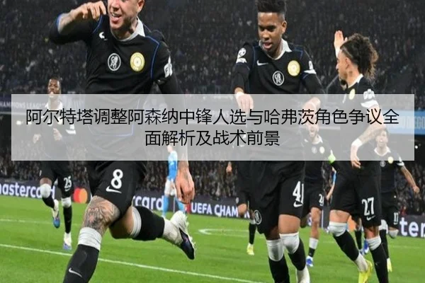 阿尔特塔调整阿森纳中锋人选与哈弗茨角色争议全面解析及战术前景