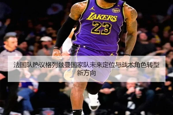 法国队热议格列兹曼国家队未来定位与战术角色转型新方向