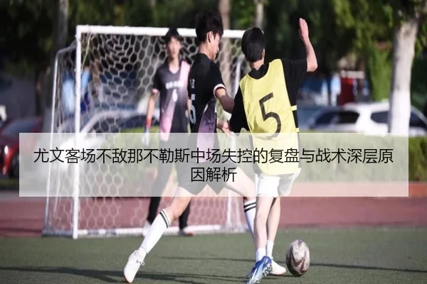尤文客场不敌那不勒斯中场失控的复盘与战术深层原因解析